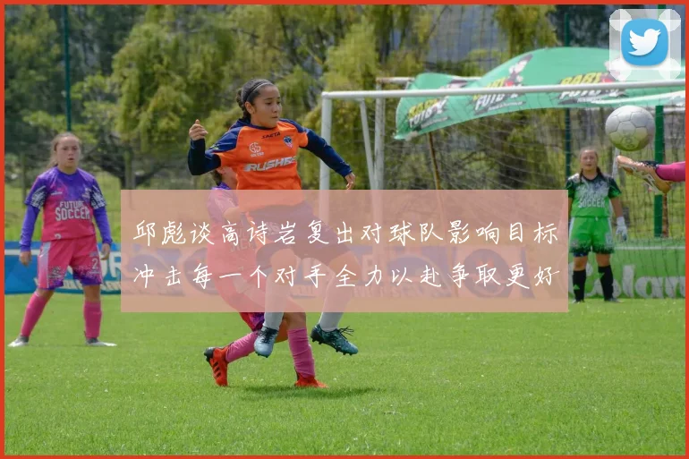 邱彪谈高诗岩复出对球队影响目标冲击每一个对手全力以赴争取更好成绩