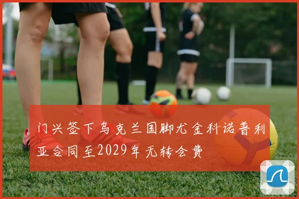 门兴签下乌克兰国脚尤金科诺普利亚合同至2029年无转会费