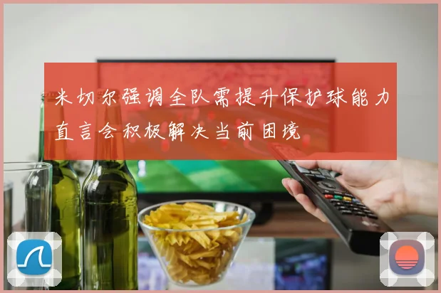 米切尔强调全队需提升保护球能力直言会积极解决当前困境