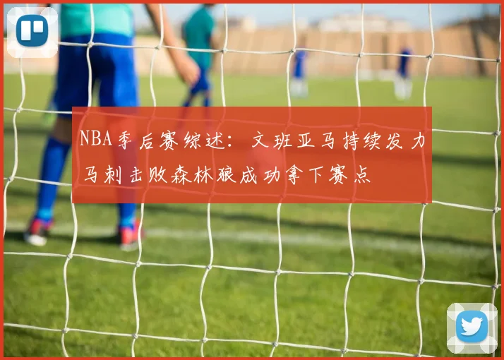 NBA季后赛综述：文班亚马持续发力马刺击败森林狼成功拿下赛点