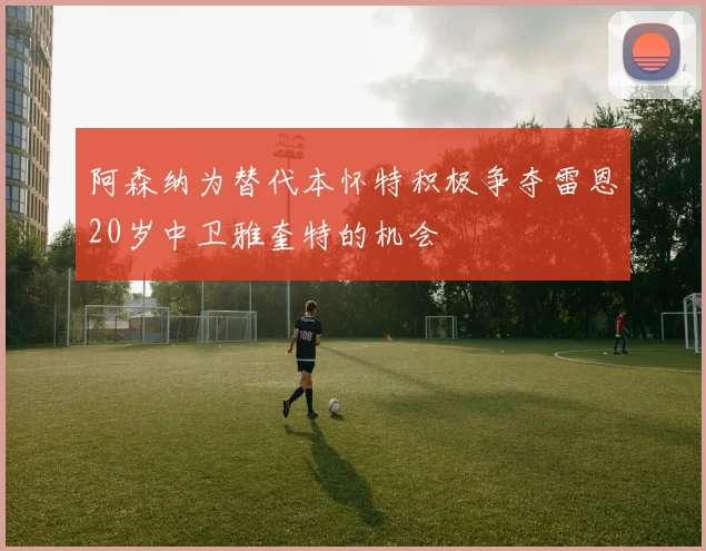 阿森纳为替代本怀特积极争夺雷恩20岁中卫雅奎特的机会