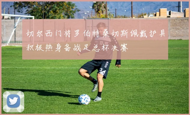 切尔西门将罗伯特桑切斯佩戴护具积极热身备战足总杯决赛