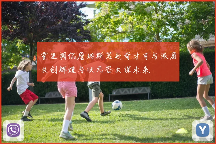 霍里调侃詹姆斯若赴奇才可与浓眉共创辉煌与状元签共谋未来