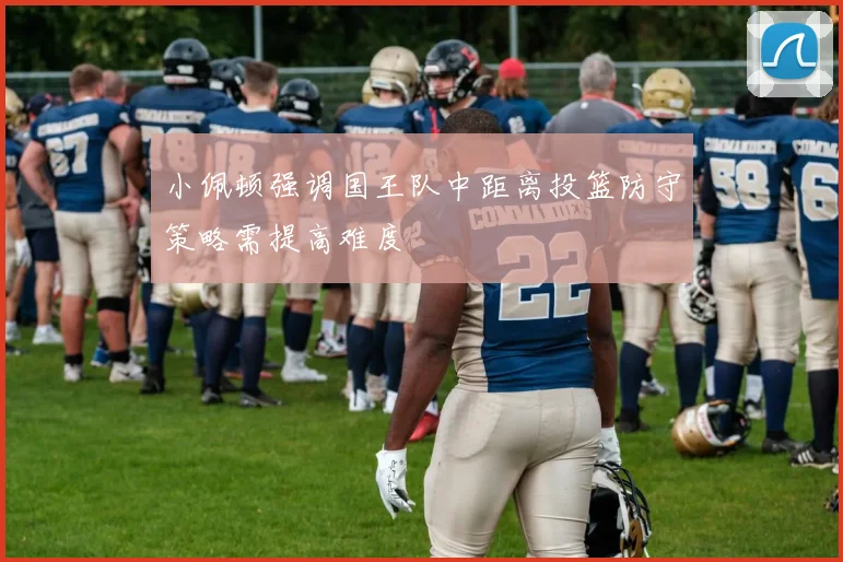 小佩顿强调国王队中距离投篮防守策略需提高难度