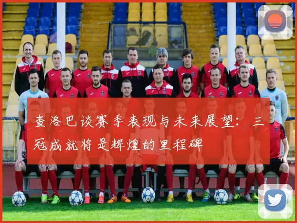 查洛巴谈赛季表现与未来展望：三冠成就将是辉煌的里程碑