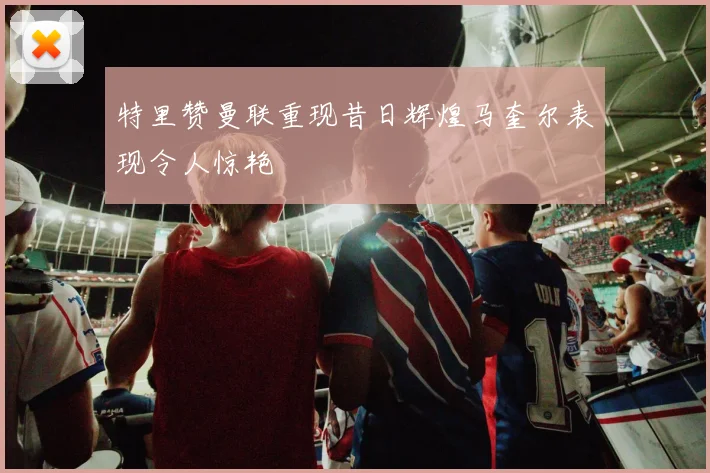 特里赞曼联重现昔日辉煌马奎尔表现令人惊艳